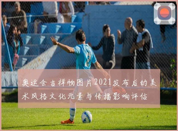 奥运会吉祥物图片2021发布后的美术风格文化元素与传播影响评估