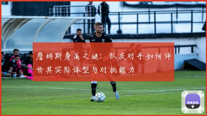 詹姆斯身高之谜：队友对手如何评价其实际体型与对抗能力